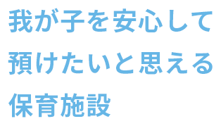 自分の子ども、身内を堂々と預けられる、預けたいと思える保育施設